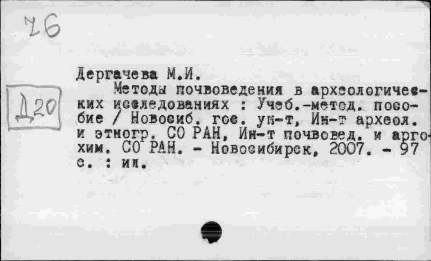 ﻿16
lâ
Дергачева М.И.
Методы почвоведения в археологических исследованиях : Учеб.-метод, пособие / Новосиб. гое. ун-т, Ин-т археол. и этмогр. СО РАН, Ин-т почвовед, и арго' хим. СО РАН. - Новосибирск, 2007. - 97 с. : ин.